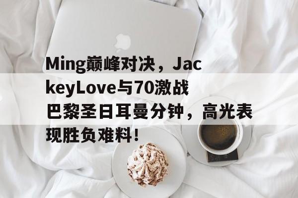 开云体育-包含Ming巅峰对决，JackeyLove与70激战巴黎圣日耳曼分钟，高光表现胜负难料！的词条
